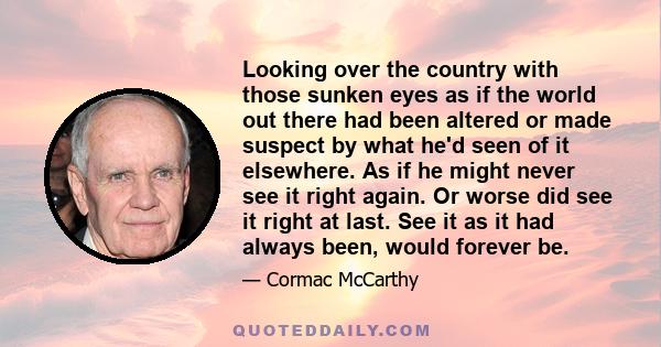 Looking over the country with those sunken eyes as if the world out there had been altered or made suspect by what he'd seen of it elsewhere. As if he might never see it right again. Or worse did see it right at last.