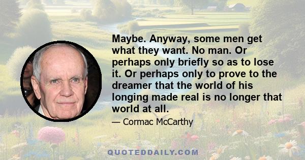 Maybe. Anyway, some men get what they want. No man. Or perhaps only briefly so as to lose it. Or perhaps only to prove to the dreamer that the world of his longing made real is no longer that world at all.