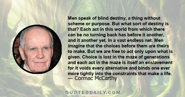 Men speak of blind destiny, a thing without scheme or purpose. But what sort of destiny is that? Each act in this world from which there can be no turning back has before it another, and it another yet. In a vast