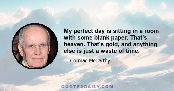 My perfect day is sitting in a room with some blank paper. That's heaven. That's gold, and anything else is just a waste of time.