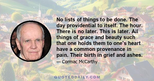 No lists of things to be done. The day providential to itself. The hour. There is no later. This is later. All things of grace and beauty such that one holds them to one's heart have a common provenance in pain. Their