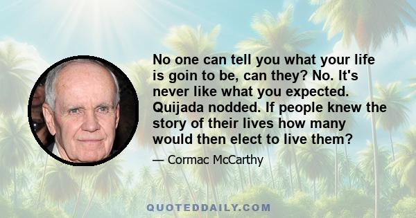 No one can tell you what your life is goin to be, can they? No. It's never like what you expected. Quijada nodded. If people knew the story of their lives how many would then elect to live them?