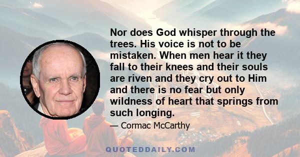 Nor does God whisper through the trees. His voice is not to be mistaken. When men hear it they fall to their knees and their souls are riven and they cry out to Him and there is no fear but only wildness of heart that