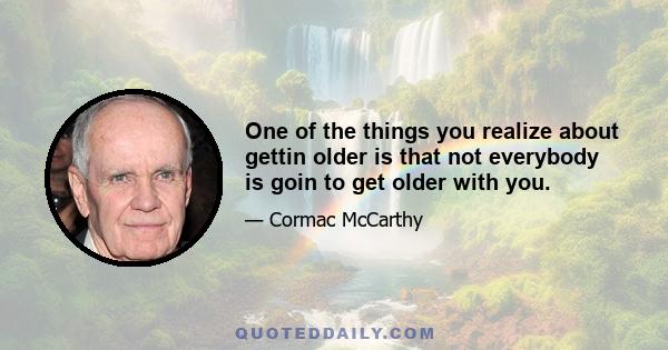 One of the things you realize about gettin older is that not everybody is goin to get older with you.