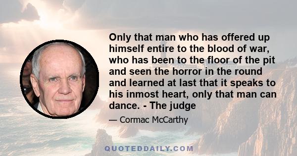 Only that man who has offered up himself entire to the blood of war, who has been to the floor of the pit and seen the horror in the round and learned at last that it speaks to his inmost heart, only that man can dance. 