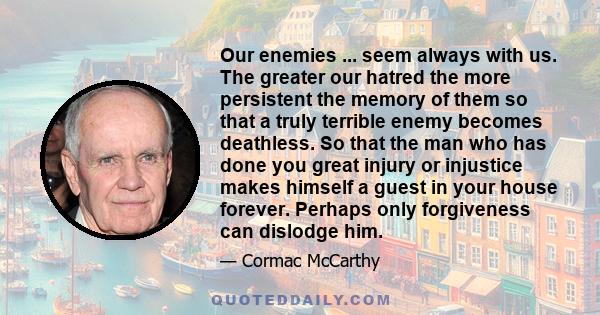 Our enemies ... seem always with us. The greater our hatred the more persistent the memory of them so that a truly terrible enemy becomes deathless. So that the man who has done you great injury or injustice makes