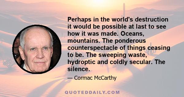 Perhaps in the world's destruction it would be possible at last to see how it was made. Oceans, mountains. The ponderous counterspectacle of things ceasing to be. The sweeping waste, hydroptic and coldly secular. The