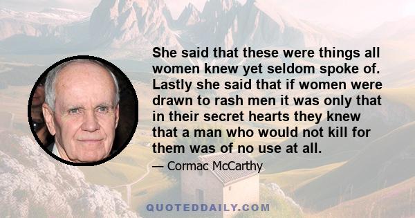 She said that these were things all women knew yet seldom spoke of. Lastly she said that if women were drawn to rash men it was only that in their secret hearts they knew that a man who would not kill for them was of no 