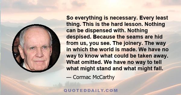 So everything is necessary. Every least thing. This is the hard lesson. Nothing can be dispensed with. Nothing despised. Because the seams are hid from us, you see. The joinery. The way in which the world is made. We