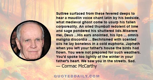 Suttree surfaced from these fevered deeps to hear a maudlin voice chant latin by his bedside, what medieval ghost come to usurp his fallen corporeality. An oiled thumball redolent of lime and sage pondered his shuttered 