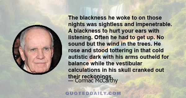 The blackness he woke to on those nights was sightless and impenetrable. A blackness to hurt your ears with listening. Often he had to get up. No sound but the wind in the trees. He rose and stood tottering in that cold 