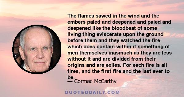 The flames sawed in the wind and the embers paled and deepened and paled and deepened like the bloodbeat of some living thing eviscerate upon the ground before them and they watched the fire which does contain within it 