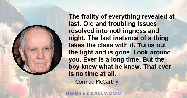 The frailty of everything revealed at last. Old and troubling issues resolved into nothingness and night. The last instance of a thing takes the class with it. Turns out the light and is gone. Look around you. Ever is a 