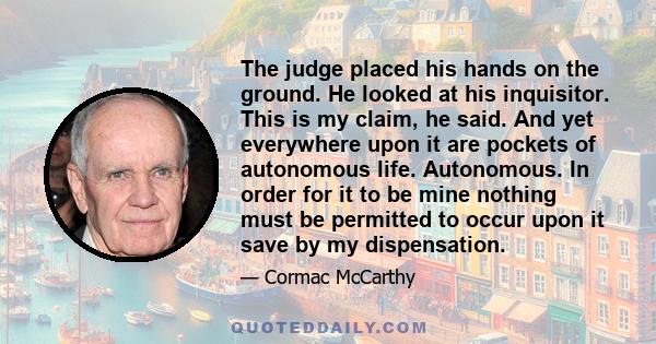 The judge placed his hands on the ground. He looked at his inquisitor. This is my claim, he said. And yet everywhere upon it are pockets of autonomous life. Autonomous. In order for it to be mine nothing must be