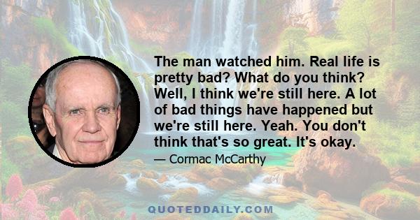 The man watched him. Real life is pretty bad? What do you think? Well, I think we're still here. A lot of bad things have happened but we're still here. Yeah. You don't think that's so great. It's okay.