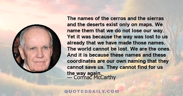 The names of the cerros and the sierras and the deserts exist only on maps. We name them that we do not lose our way. Yet it was because the way was lost to us already that we have made those names. The world cannot be