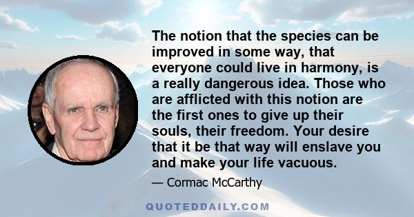 The notion that the species can be improved in some way, that everyone could live in harmony, is a really dangerous idea. Those who are afflicted with this notion are the first ones to give up their souls, their