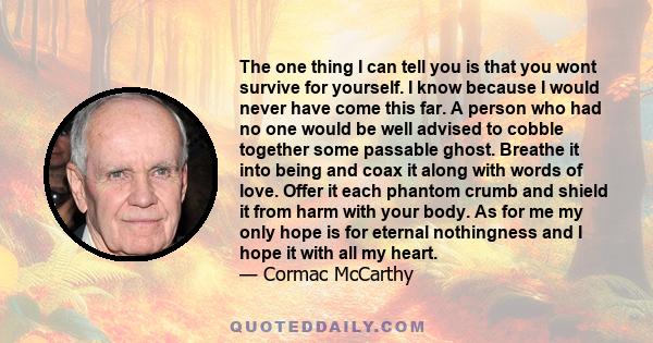 The one thing I can tell you is that you wont survive for yourself. I know because I would never have come this far. A person who had no one would be well advised to cobble together some passable ghost. Breathe it into