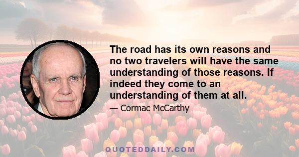 The road has its own reasons and no two travelers will have the same understanding of those reasons. If indeed they come to an understanding of them at all.