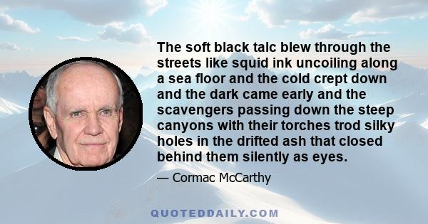 The soft black talc blew through the streets like squid ink uncoiling along a sea floor and the cold crept down and the dark came early and the scavengers passing down the steep canyons with their torches trod silky