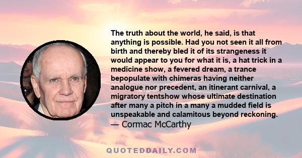 The truth about the world, he said, is that anything is possible. Had you not seen it all from birth and thereby bled it of its strangeness it would appear to you for what it is, a hat trick in a medicine show, a