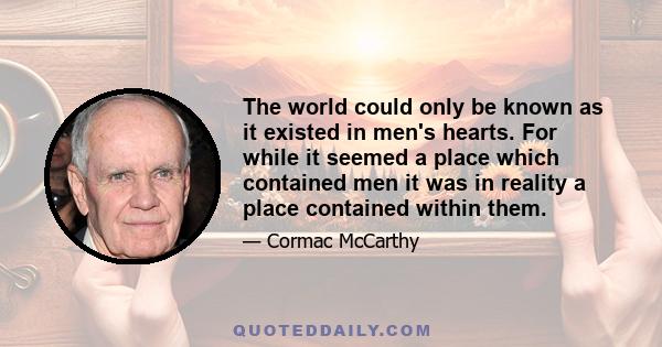 The world could only be known as it existed in men's hearts. For while it seemed a place which contained men it was in reality a place contained within them.