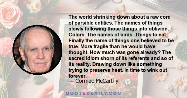 The world shrinking down about a raw core of parsible entities. The names of things slowly following those things into oblivion. Colors. The names of birds. Things to eat. Finally the name of things one believed to be