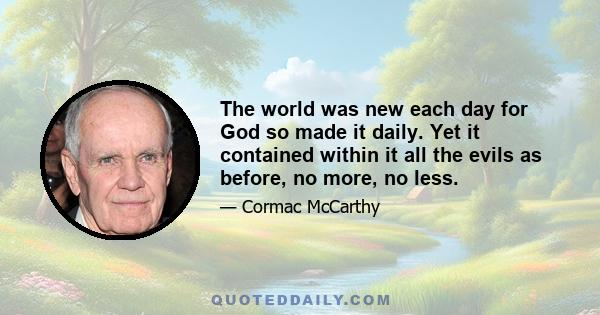 The world was new each day for God so made it daily. Yet it contained within it all the evils as before, no more, no less.