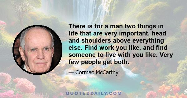 There is for a man two things in life that are very important, head and shoulders above everything else. Find work you like, and find someone to live with you like. Very few people get both.