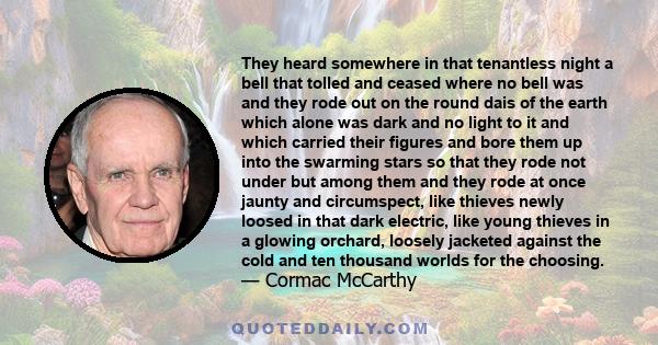 They heard somewhere in that tenantless night a bell that tolled and ceased where no bell was and they rode out on the round dais of the earth which alone was dark and no light to it and which carried their figures and