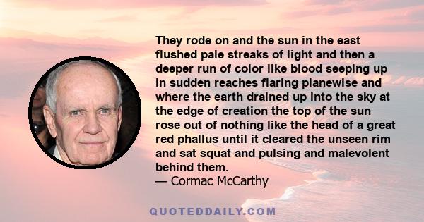 They rode on and the sun in the east flushed pale streaks of light and then a deeper run of color like blood seeping up in sudden reaches flaring planewise and where the earth drained up into the sky at the edge of