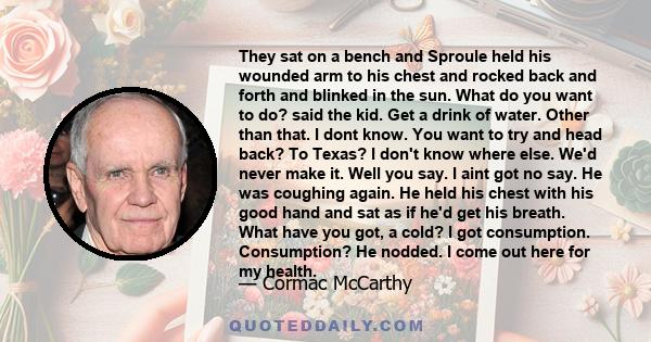 They sat on a bench and Sproule held his wounded arm to his chest and rocked back and forth and blinked in the sun. What do you want to do? said the kid. Get a drink of water. Other than that. I dont know. You want to