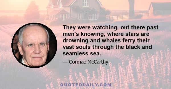 They were watching, out there past men's knowing, where stars are drowning and whales ferry their vast souls through the black and seamless sea.