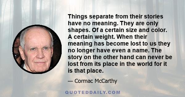 Things separate from their stories have no meaning. They are only shapes. Of a certain size and color. A certain weight. When their meaning has become lost to us they no longer have even a name. The story on the other