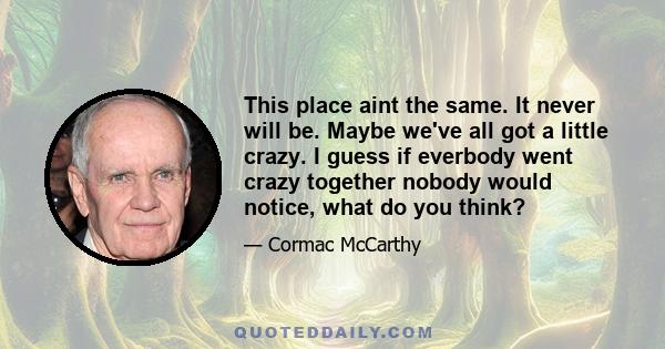 This place aint the same. It never will be. Maybe we've all got a little crazy. I guess if everbody went crazy together nobody would notice, what do you think?