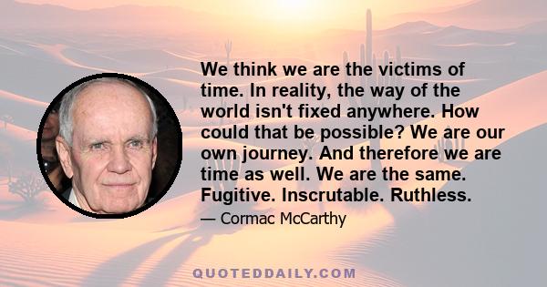 We think we are the victims of time. In reality, the way of the world isn't fixed anywhere. How could that be possible? We are our own journey. And therefore we are time as well. We are the same. Fugitive. Inscrutable.