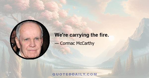 We're carrying the fire.