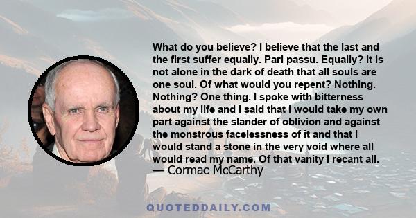 What do you believe? I believe that the last and the first suffer equally. Pari passu. Equally? It is not alone in the dark of death that all souls are one soul. Of what would you repent? Nothing. Nothing? One thing. I