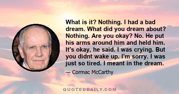 What is it? Nothing. I had a bad dream. What did you dream about? Nothing. Are you okay? No. He put his arms around him and held him. It's okay, he said. I was crying. But you didnt wake up. I'm sorry. I was just so