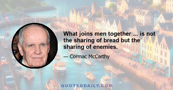 What joins men together ... is not the sharing of bread but the sharing of enemies.