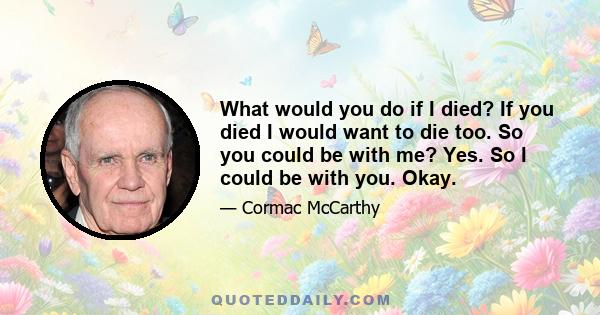 What would you do if I died? If you died I would want to die too. So you could be with me? Yes. So I could be with you. Okay.