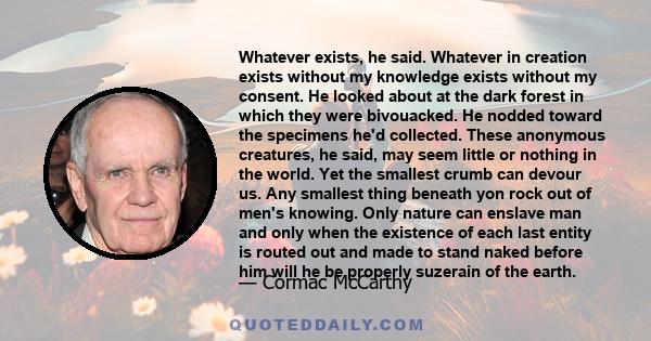 Whatever exists, he said. Whatever in creation exists without my knowledge exists without my consent. He looked about at the dark forest in which they were bivouacked. He nodded toward the specimens he'd collected.