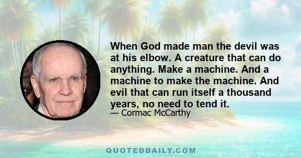 When God made man the devil was at his elbow. A creature that can do anything. Make a machine. And a machine to make the machine. And evil that can run itself a thousand years, no need to tend it.