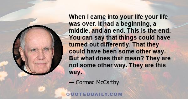 When I came into your life your life was over. It had a beginning, a middle, and an end. This is the end. You can say that things could have turned out differently. That they could have been some other way. But what