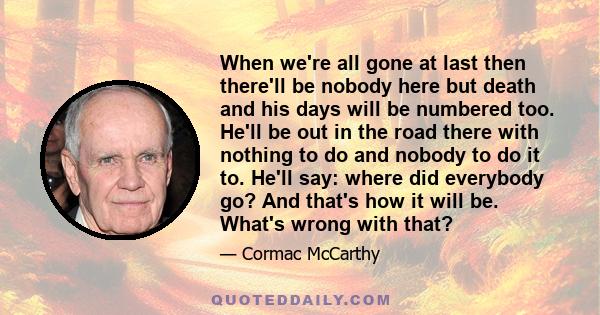 When we're all gone at last then there'll be nobody here but death and his days will be numbered too. He'll be out in the road there with nothing to do and nobody to do it to. He'll say: where did everybody go? And