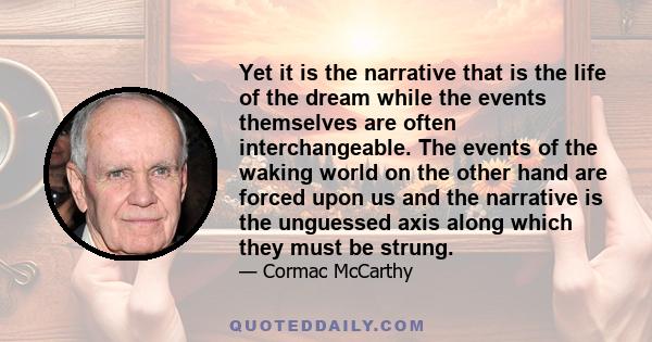 Yet it is the narrative that is the life of the dream while the events themselves are often interchangeable. The events of the waking world on the other hand are forced upon us and the narrative is the unguessed axis