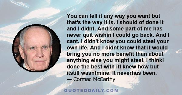 You can tell it any way you want but that's the way it is. I should of done it and I didnt. And some part of me has never quit wishin I could go back. And I cant. I didn't know you could steal your own life. And I didnt 