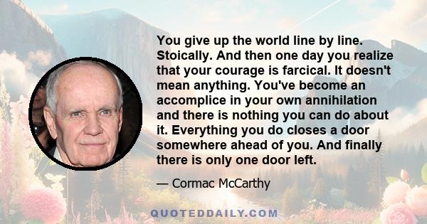 You give up the world line by line. Stoically. And then one day you realize that your courage is farcical. It doesn't mean anything. You've become an accomplice in your own annihilation and there is nothing you can do