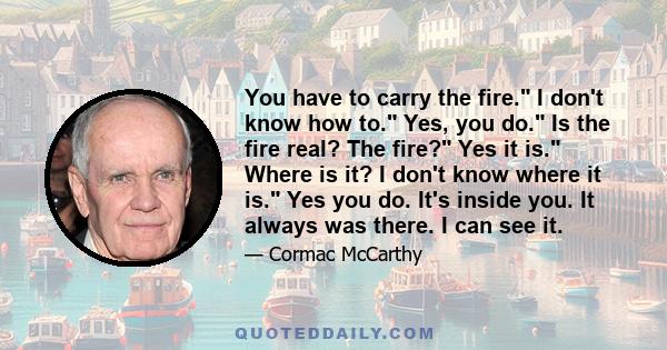 You have to carry the fire. I don't know how to. Yes, you do. Is the fire real? The fire? Yes it is. Where is it? I don't know where it is. Yes you do. It's inside you. It always was there. I can see it.