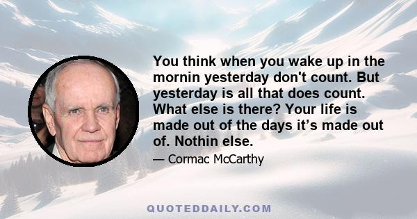 You think when you wake up in the mornin yesterday don't count. But yesterday is all that does count. What else is there? Your life is made out of the days it’s made out of. Nothin else.